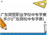 广东商贸职业学校中专学费多少(广东商校中专学费)