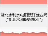 湖北水利水电职院好就业吗("湖北水利职院就业")