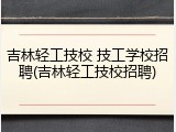 吉林轻工技校 技工学校招聘(吉林轻工技校招聘)