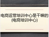 电商运营培训中心是干嘛的(电商培训中心)
