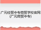 广元经贸中专商贸学校官网(广元商贸中专)