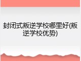 封闭式叛逆学校哪里好(叛逆学校优势)
