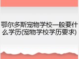 鄂尔多斯宠物学校一般要什么学历(宠物学校学历要求)