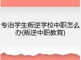 专治学生叛逆学校中职怎么办(叛逆中职教育)