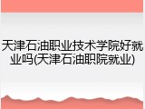 天津石油职业技术学院好就业吗(天津石油职院就业)