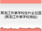 黑龙江外事学校在什么位置(黑龙江外事学校地址)