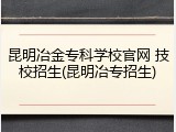 昆明冶金专科学校官网 技校招生(昆明冶专招生)