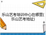 乐山艺考培训中心在哪里(乐山艺考地址)