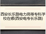西安长乐路电力高等专科学校在哪(西安电专长乐路)