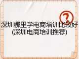 深圳哪里学电商培训比较好(深圳电商培训推荐)