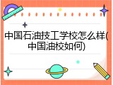 中国石油技工学校怎么样(中国油校如何)