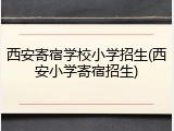 西安寄宿学校小学招生(西安小学寄宿招生)