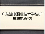广东油电职业技术学校(广东油电职校)