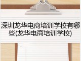 深圳龙华电商培训学校有哪些(龙华电商培训学校)