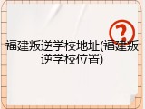 福建叛逆学校地址(福建叛逆学校位置)