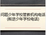 问题少年学校管教机构电话(叛逆少年学校电话)