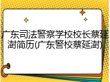 广东司法警察学校校长蔡延澍简历(广东警校蔡延澍)