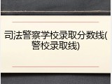 司法警察学校录取分数线(警校录取线)