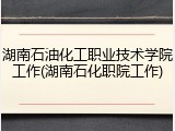 湖南石油化工职业技术学院工作(湖南石化职院工作)