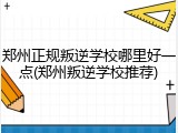 郑州正规叛逆学校哪里好一点(郑州叛逆学校推荐)