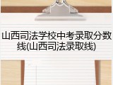 山西司法学校中考录取分数线(山西司法录取线)