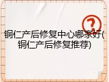 铜仁产后修复中心哪家好(铜仁产后修复推荐)