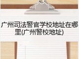 广州司法警官学校地址在哪里(广州警校地址)