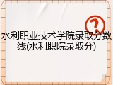 水利职业技术学院录取分数线(水利职院录取分)