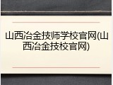 山西冶金技师学校官网(山西冶金技校官网)