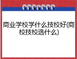 商业学校学什么技校好(商校技校选什么)