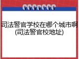 司法警官学校在哪个城市啊(司法警官校地址)