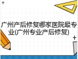 广州产后修复哪家医院最专业(广州专业产后修复)