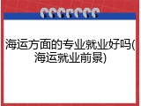 海运方面的专业就业好吗(海运就业前景)
