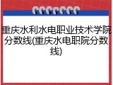 重庆水利水电职业技术学院分数线(重庆水电职院分数线)