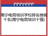 南宁电商培训学校排名榜前十名(南宁电商培训十强)