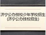 济宁公办技校少年学校招生(济宁公办技校招生)