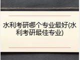 水利考研哪个专业最好(水利考研最佳专业)