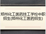 郑州化工医药技工学校中职招生(郑州化工医药招生)