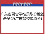 广东省警官学校录取分数线是多少(广东警校录取分)