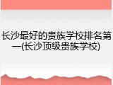长沙最好的贵族学校排名第一(长沙顶级贵族学校)