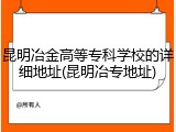 昆明冶金高等专科学校的详细地址(昆明冶专地址)
