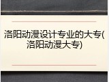 洛阳动漫设计专业的大专(洛阳动漫大专)