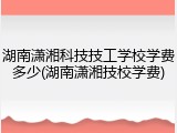 湖南潇湘科技技工学校学费多少(湖南潇湘技校学费)