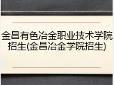 金昌有色冶金职业技术学院招生(金昌冶金学院招生)