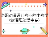 洛阳动漫设计专业的中专学校(洛阳动漫中专)