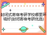 封闭式寄宿考研学校哪里环境好(封闭寄宿考研优选)