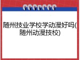 随州技业学校学动漫好吗(随州动漫技校)