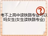 考不上高中读铁路专业可以吗女生(女生读铁路专业)