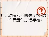 广元动漫专业哪家学校最好(广元最佳动漫学校)