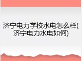 济宁电力学校水电怎么样(济宁电力水电如何)
